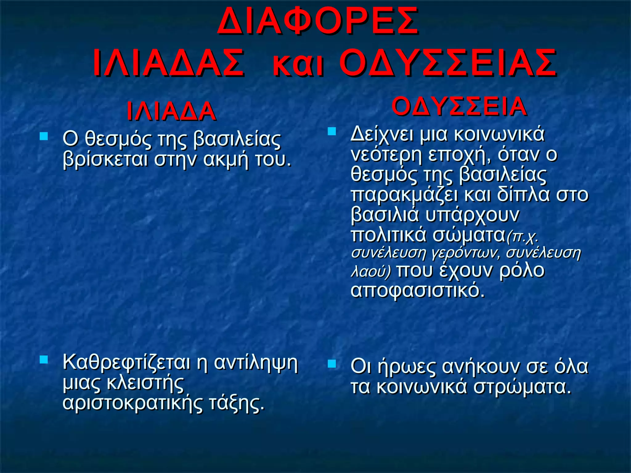 ΔΙΑΦΟΡΕΣΔΙΑΦΟΡΕΣ
ΙΛΙΑΔΑΣ και ΟΔΥΣΣΕΙΑΣΙΛΙΑΔΑΣ και ΟΔΥΣΣΕΙΑΣ
ΙΛΙΑΔΑΙΛΙΑΔΑ
 Ο θεσμός της βασιλείαςΟ θεσμός της βασιλείας
βρίσκεται στην ακμή του.βρίσκεται στην ακμή του.
 Καθρεφτίζεται η αντίληψηΚαθρεφτίζεται η αντίληψη
μιας κλειστήςμιας κλειστής
αριστοκρατικής τάξης.αριστοκρατικής τάξης.
ΟΔΥΣΣΕΙΑΟΔΥΣΣΕΙΑ
 Δείχνει μια κοινωνικάΔείχνει μια κοινωνικά
νεότερη εποχή, όταν ονεότερη εποχή, όταν ο
θεσμός της βασιλείαςθεσμός της βασιλείας
παρακμάζει και δίπλα στοπαρακμάζει και δίπλα στο
βασιλιά υπάρχουνβασιλιά υπάρχουν
πολιτικά σώματαπολιτικά σώματα(π.χ.(π.χ.
συνέλευση γερόντων, συνέλευσησυνέλευση γερόντων, συνέλευση
λαού)λαού) που έχουν ρόλοπου έχουν ρόλο
αποφασιστικό.αποφασιστικό.
 Οι ήρωες ανήκουν σε όλαΟι ήρωες ανήκουν σε όλα
τα κοινωνικά στρώματα.τα κοινωνικά στρώματα.
 