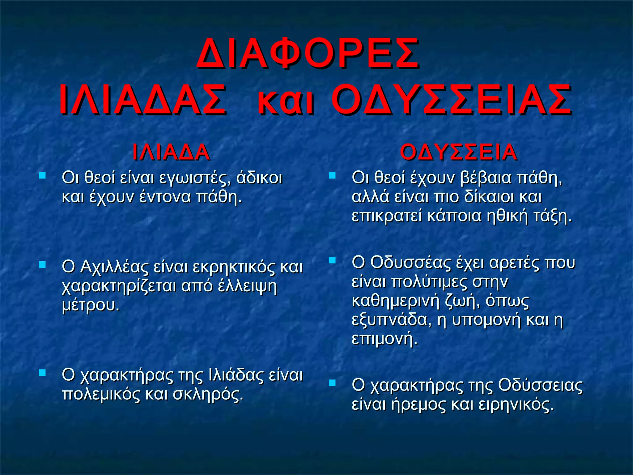 ΔΙΑΦΟΡΕΣΔΙΑΦΟΡΕΣ
ΙΛΙΑΔΑΣ και ΟΔΥΣΣΕΙΑΣΙΛΙΑΔΑΣ και ΟΔΥΣΣΕΙΑΣ
ΙΛΙΑΔΑΙΛΙΑΔΑ
 Οι θεοί είναι εγωιστές, άδικοιΟι θεοί είναι εγωιστές, άδικοι
και έχουν έντονα πάθη.και έχουν έντονα πάθη.
 Ο Αχιλλέας είναι εκρηκτικός καιΟ Αχιλλέας είναι εκρηκτικός και
χαρακτηρίζεται από έλλειψηχαρακτηρίζεται από έλλειψη
μέτρου.μέτρου.
 Ο χαρακτήρας της Ιλιάδας είναιΟ χαρακτήρας της Ιλιάδας είναι
πολεμικός και σκληρός.πολεμικός και σκληρός.
ΟΔΥΣΣΕΙΑΟΔΥΣΣΕΙΑ
 Οι θεοί έχουν βέβαια πάθη,Οι θεοί έχουν βέβαια πάθη,
αλλά είναι πιο δίκαιοι καιαλλά είναι πιο δίκαιοι και
επικρατεί κάποια ηθική τάξη.επικρατεί κάποια ηθική τάξη.
 Ο Οδυσσέας έχει αρετές πουΟ Οδυσσέας έχει αρετές που
είναι πολύτιμες στηνείναι πολύτιμες στην
καθημερινή ζωή, όπωςκαθημερινή ζωή, όπως
εξυπνάδα, η υπομονή και ηεξυπνάδα, η υπομονή και η
επιμονή.επιμονή.
 Ο χαρακτήρας της ΟδύσσειαςΟ χαρακτήρας της Οδύσσειας
είναι ήρεμος και ειρηνικός.είναι ήρεμος και ειρηνικός.
 