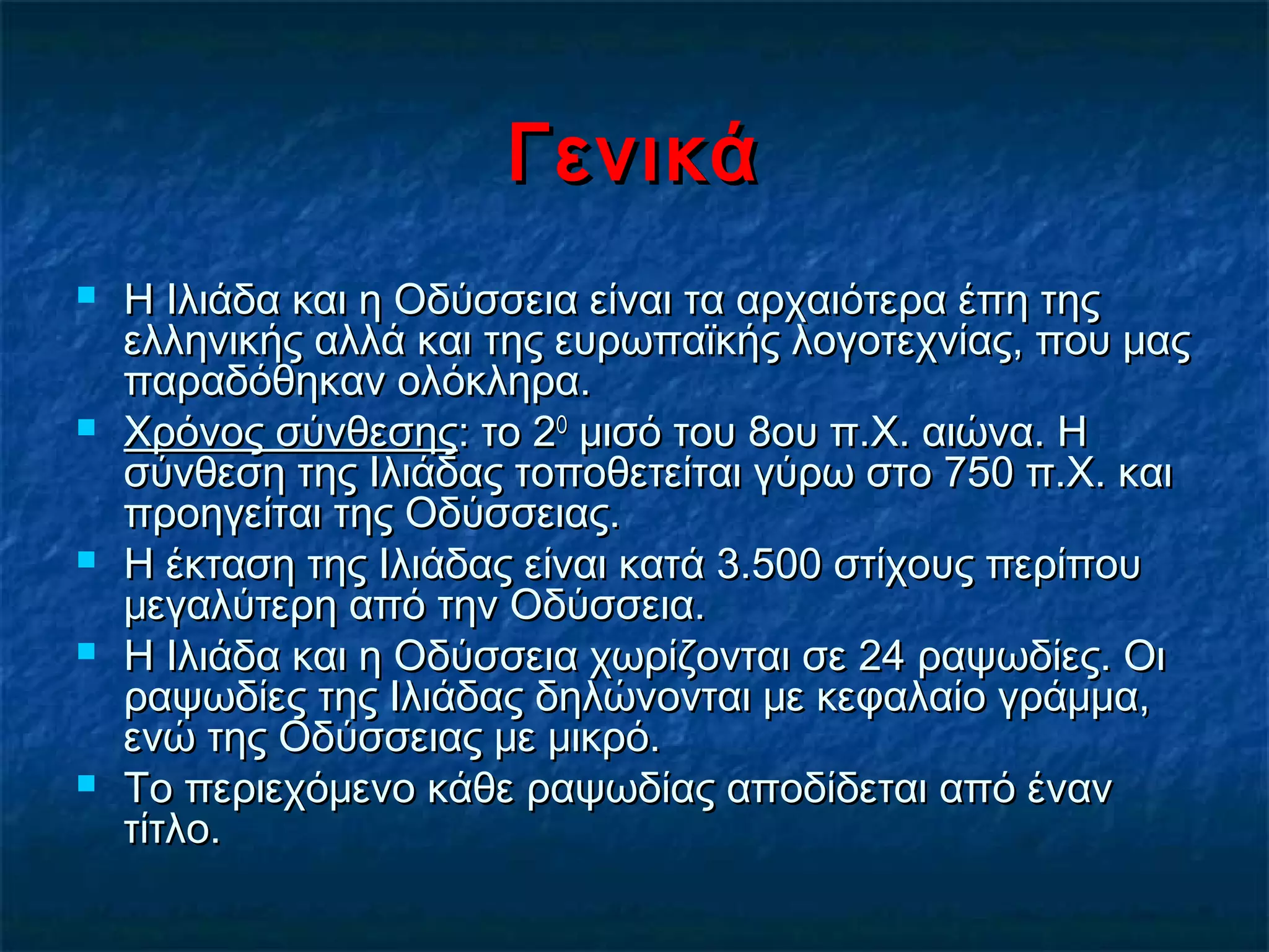ΓενικάΓενικά
 Η Ιλιάδα και η Οδύσσεια είναι τα αρχαιότερα έπη τηςΗ Ιλιάδα και η Οδύσσεια είναι τα αρχαιότερα έπη της
ελληνικής αλλά και της ευρωπαϊκής λογοτεχνίας, που μαςελληνικής αλλά και της ευρωπαϊκής λογοτεχνίας, που μας
παραδόθηκαν ολόκληρα.παραδόθηκαν ολόκληρα.
 Χρόνος σύνθεσηςΧρόνος σύνθεσης: το 2: το 2ΟΟ
μισό του 8ου π.Χ. αιώνα. Ημισό του 8ου π.Χ. αιώνα. Η
σύνθεση της Ιλιάδας τοποθετείται γύρω στο 750 π.Χ. καισύνθεση της Ιλιάδας τοποθετείται γύρω στο 750 π.Χ. και
προηγείται της Οδύσσειας.προηγείται της Οδύσσειας.
 Η έκταση της Ιλιάδας είναι κατά 3.500 στίχους περίπουΗ έκταση της Ιλιάδας είναι κατά 3.500 στίχους περίπου
μεγαλύτερη από την Οδύσσεια.μεγαλύτερη από την Οδύσσεια.
 Η Ιλιάδα και η Οδύσσεια χωρίζονται σε 24 ραψωδίες. ΟιΗ Ιλιάδα και η Οδύσσεια χωρίζονται σε 24 ραψωδίες. Οι
ραψωδίες της Ιλιάδας δηλώνονται με κεφαλαίο γράμμα,ραψωδίες της Ιλιάδας δηλώνονται με κεφαλαίο γράμμα,
ενώ της Οδύσσειας με μικρό.ενώ της Οδύσσειας με μικρό.
 Το περιεχόμενο κάθε ραψωδίας αποδίδεται από ένανΤο περιεχόμενο κάθε ραψωδίας αποδίδεται από έναν
τίτλο.τίτλο.
 