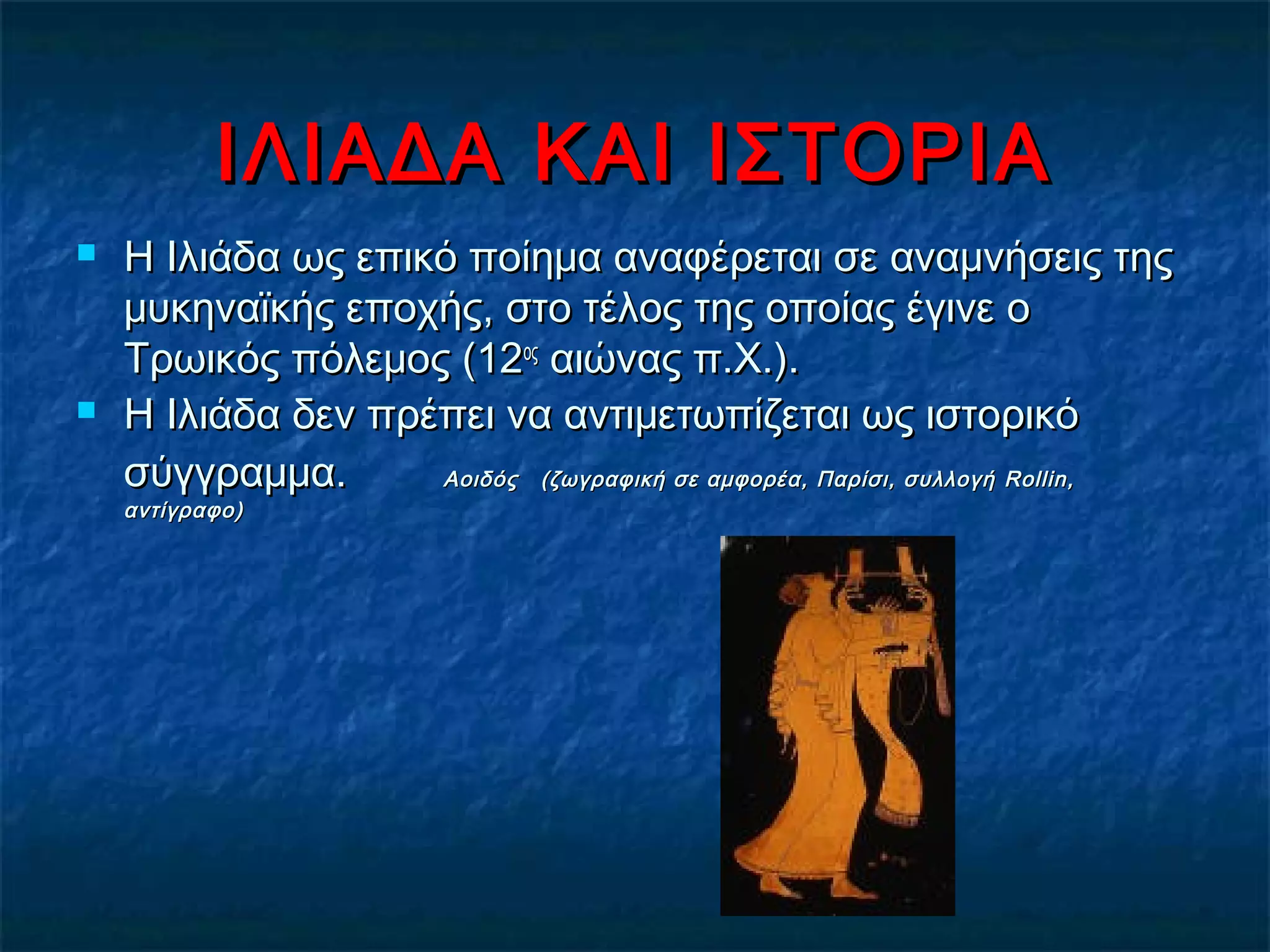 ΙΛΙΑΔΑ ΚΑΙ ΙΣΤΟΡΙΑΙΛΙΑΔΑ ΚΑΙ ΙΣΤΟΡΙΑ
 Η Ιλιάδα ως επικό ποίημα αναφέρεται σε αναμνήσεις τηςΗ Ιλιάδα ως επικό ποίημα αναφέρεται σε αναμνήσεις της
μυκηναϊκής εποχής, στο τέλος της οποίας έγινε ομυκηναϊκής εποχής, στο τέλος της οποίας έγινε ο
Τρωικός πόλεμος (12Τρωικός πόλεμος (12οςος
αιώνας π.Χ.).αιώνας π.Χ.).
 Η Ιλιάδα δεν πρέπει να αντιμετωπίζεται ως ιστορικόΗ Ιλιάδα δεν πρέπει να αντιμετωπίζεται ως ιστορικό
σύγγραμμα.σύγγραμμα. Αοιδός (ζωγραφική σε αμφορέα, Παρίσι, συλλογήΑοιδός (ζωγραφική σε αμφορέα, Παρίσι, συλλογή Rollin,Rollin,
αντίγραφο)αντίγραφο)
 