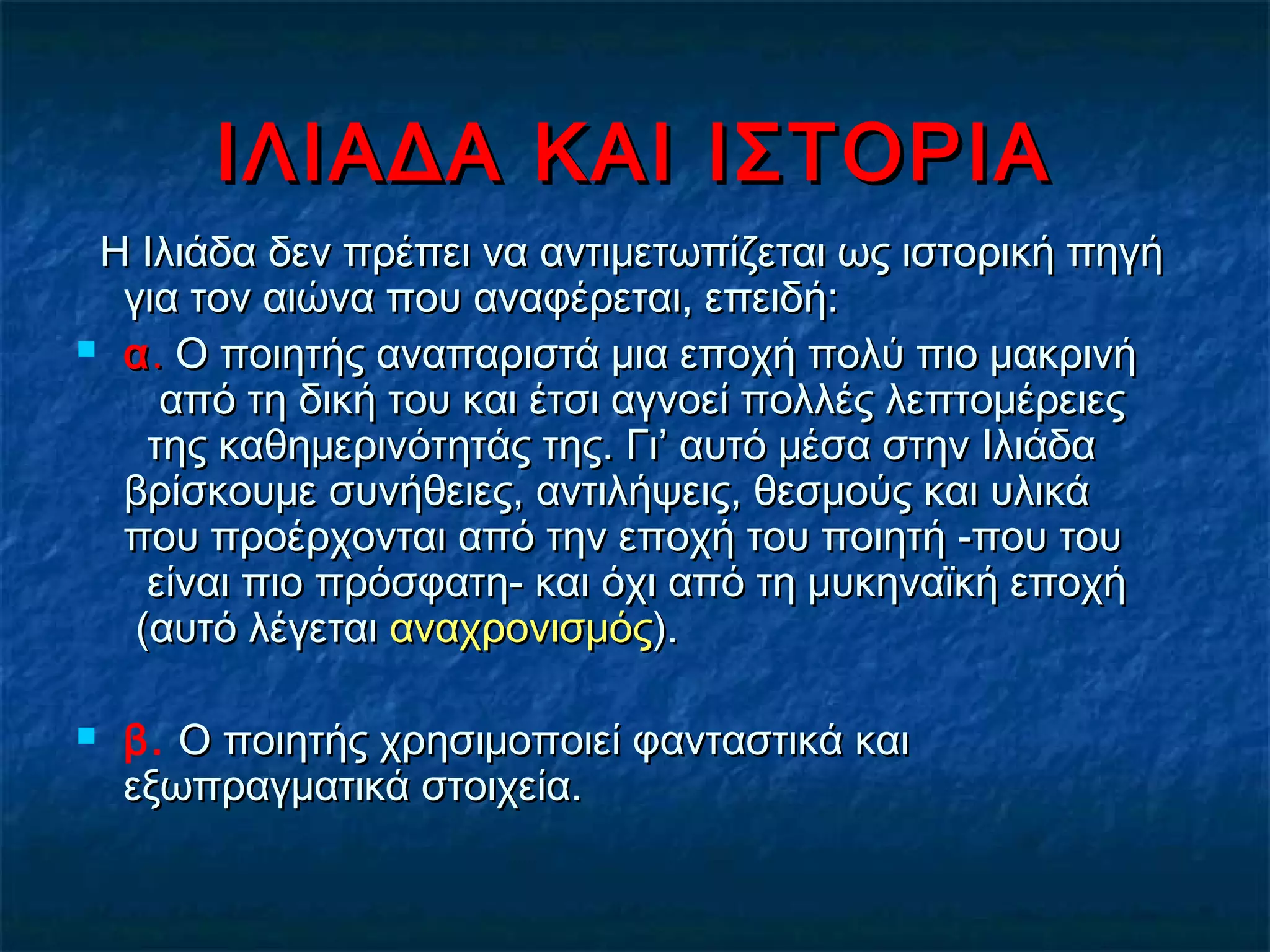 ΙΛΙΑΔΑ ΚΑΙ ΙΣΤΟΡΙΑΙΛΙΑΔΑ ΚΑΙ ΙΣΤΟΡΙΑ
Η Ιλιάδα δεν πρέπει να αντιμετωπίζεται ως ιστορική πηγήΗ Ιλιάδα δεν πρέπει να αντιμετωπίζεται ως ιστορική πηγή
για τον αιώνα που αναφέρεται, επειδή:  για τον αιώνα που αναφέρεται, επειδή:  
 αα.. Ο ποιητής αναπαριστά μια εποχή πολύ πιο μακρινήΟ ποιητής αναπαριστά μια εποχή πολύ πιο μακρινή
από τη δική του και έτσι αγνοεί πολλές λεπτομέρειεςαπό τη δική του και έτσι αγνοεί πολλές λεπτομέρειες
της καθημερινότητάς της. Γι’ αυτό μέσα στην Ιλιάδατης καθημερινότητάς της. Γι’ αυτό μέσα στην Ιλιάδα
βρίσκουμε συνήθειες, αντιλήψεις, θεσμούς και υλικάβρίσκουμε συνήθειες, αντιλήψεις, θεσμούς και υλικά
που προέρχονται από την εποχή του ποιητή -που τουπου προέρχονται από την εποχή του ποιητή -που του
είναι πιο πρόσφατη- και όχι από τη μυκηναϊκή εποχήείναι πιο πρόσφατη- και όχι από τη μυκηναϊκή εποχή
(αυτό λέγεται(αυτό λέγεται αναχρονισμόςαναχρονισμός).).
 β. Ο ποιητής χρησιμοποιεί φανταστικά καιΟ ποιητής χρησιμοποιεί φανταστικά και
εξωπραγματικά στοιχεία.εξωπραγματικά στοιχεία.
 