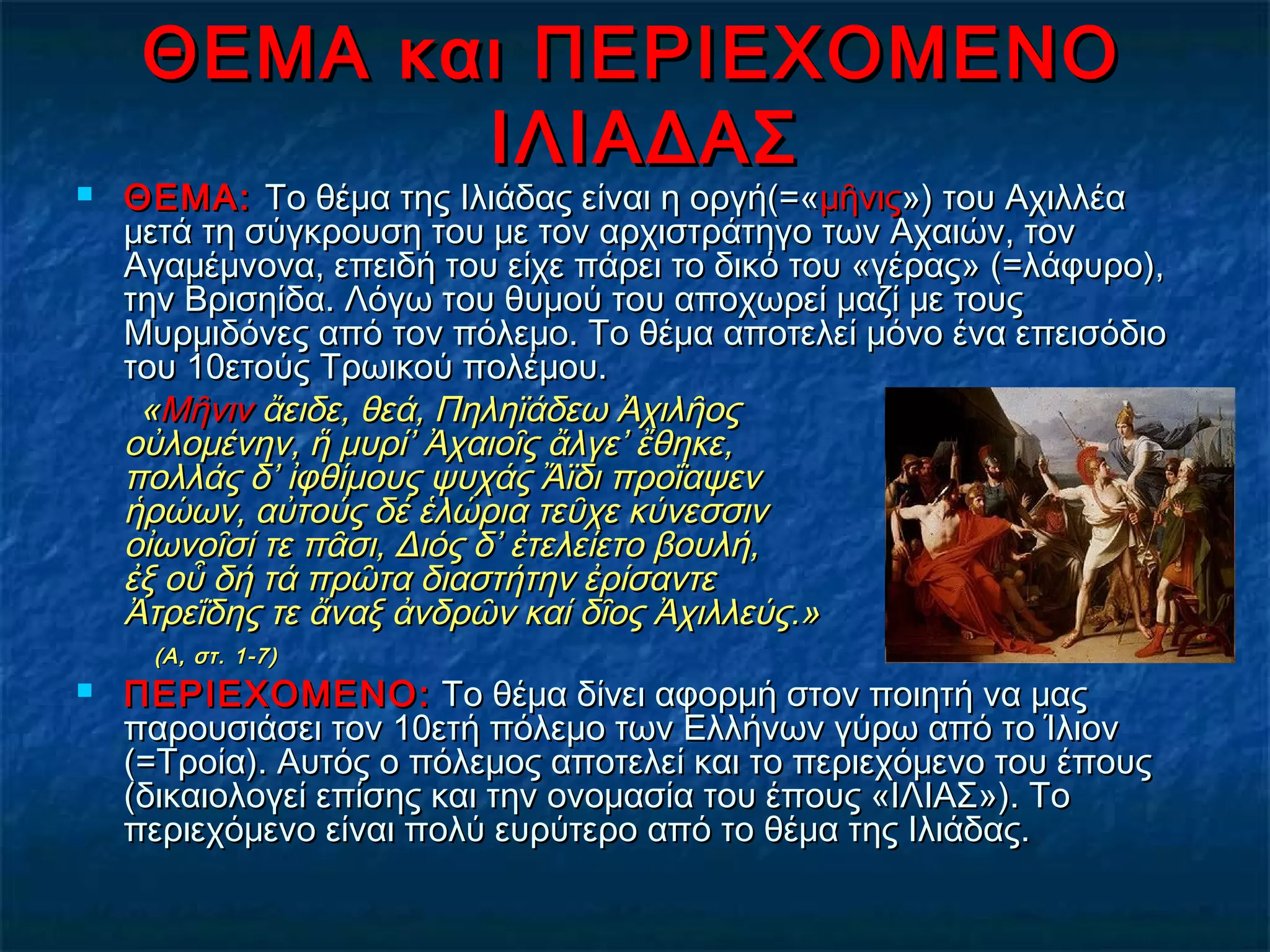 ΘΕΜΑ και ΠΕΡΙΕΧΟΜΕΝΟΘΕΜΑ και ΠΕΡΙΕΧΟΜΕΝΟ
ΙΛΙΑΔΑΣΙΛΙΑΔΑΣ
 ΘΕΜΑ:ΘΕΜΑ: Το θέμα της Ιλιάδας είναι η οργή(=«Το θέμα της Ιλιάδας είναι η οργή(=«μῆνιςμῆνις») του Αχιλλέα») του Αχιλλέα
μετά τη σύγκρουση του με τον αρχιστράτηγο των Αχαιών, τονμετά τη σύγκρουση του με τον αρχιστράτηγο των Αχαιών, τον
Αγαμέμνονα, επειδή του είχε πάρει το δικό του «γέρας» (=λάφυρο),Αγαμέμνονα, επειδή του είχε πάρει το δικό του «γέρας» (=λάφυρο),
την Βρισηίδα. Λόγω του θυμού του αποχωρεί μαζί με τουςτην Βρισηίδα. Λόγω του θυμού του αποχωρεί μαζί με τους
Μυρμιδόνες από τον πόλεμο. Το θέμα αποτελεί μόνο ένα επεισόδιοΜυρμιδόνες από τον πόλεμο. Το θέμα αποτελεί μόνο ένα επεισόδιο
του 10ετούς Τρωικού πολέμου.του 10ετούς Τρωικού πολέμου.
««ΜῆνινΜῆνιν ἄειδε, θεά, Πηληϊάδεω Ἀχιλῆος ἄειδε, θεά, Πηληϊάδεω Ἀχιλῆος 
οὐλομένην, ἥ μυρί’ Ἀχαιοῖς ἄλγε’ ἔθηκε, οὐλομένην, ἥ μυρί’ Ἀχαιοῖς ἄλγε’ ἔθηκε, 
πολλάς δ’ ἰφθίμους ψυχάς Ἄϊδι προΐαψεν πολλάς δ’ ἰφθίμους ψυχάς Ἄϊδι προΐαψεν 
ἡρώων, αὐτούς δέ ἑλώρια τεῦχε κύνεσσιν ἡρώων, αὐτούς δέ ἑλώρια τεῦχε κύνεσσιν 
οἰωνοῖσί τε πᾶσι, Διός δ’ ἐτελείετο βουλή, οἰωνοῖσί τε πᾶσι, Διός δ’ ἐτελείετο βουλή, 
ἐξ οὗ δή τά πρῶτα διαστήτην ἐρίσαντε ἐξ οὗ δή τά πρῶτα διαστήτην ἐρίσαντε 
Ἀτρεΐδης τε ἄναξ ἀνδρῶν καί δῖοςἈτρεΐδης τε ἄναξ ἀνδρῶν καί δῖος Ἀχιλλεύς.»Ἀχιλλεύς.»
  (Α, στ. 1-7)(Α, στ. 1-7)
 ΠΕΡΙΕΧΟΜΕΝΟ:ΠΕΡΙΕΧΟΜΕΝΟ: Το θέμα δίνει αφορμή στον ποιητή να μαςΤο θέμα δίνει αφορμή στον ποιητή να μας
παρουσιάσει τον 10ετή πόλεμο των Ελλήνων γύρω από το Ίλιονπαρουσιάσει τον 10ετή πόλεμο των Ελλήνων γύρω από το Ίλιον
(=Τροία). Αυτός ο πόλεμος αποτελεί και το περιεχόμενο του έπους(=Τροία). Αυτός ο πόλεμος αποτελεί και το περιεχόμενο του έπους
(δικαιολογεί επίσης και την ονομασία του έπους «ΙΛΙΑΣ»). Το(δικαιολογεί επίσης και την ονομασία του έπους «ΙΛΙΑΣ»). Το
περιεχόμενο είναι πολύ ευρύτερο από το θέμα της Ιλιάδας.περιεχόμενο είναι πολύ ευρύτερο από το θέμα της Ιλιάδας.
 