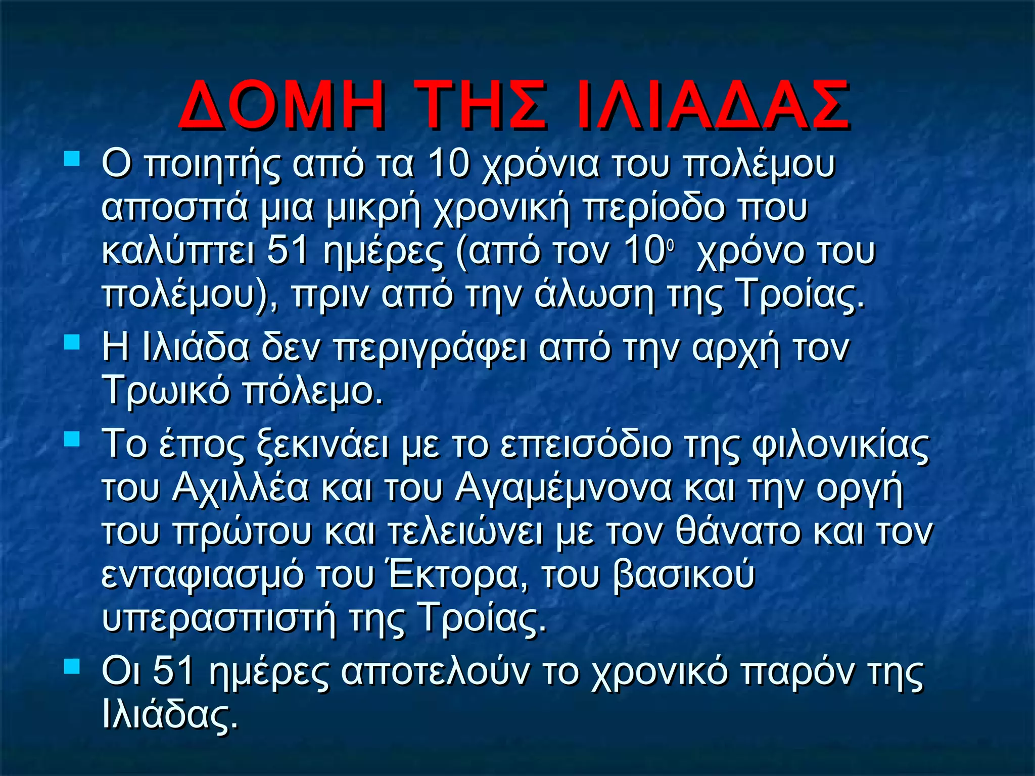 ΔΟΜΗ ΤΗΣ ΙΛΙΑΔΑΣΔΟΜΗ ΤΗΣ ΙΛΙΑΔΑΣ
 Ο ποιητής από τα 10 χρόνια του πολέμουΟ ποιητής από τα 10 χρόνια του πολέμου
αποσπά μια μικρή χρονική περίοδο πουαποσπά μια μικρή χρονική περίοδο που
καλύπτει 51 ημέρες (από τον 10καλύπτει 51 ημέρες (από τον 10οο
χρόνο τουχρόνο του
πολέμου), πριν από την άλωση της Τροίας.πολέμου), πριν από την άλωση της Τροίας.
 Η Ιλιάδα δεν περιγράφει από την αρχή τονΗ Ιλιάδα δεν περιγράφει από την αρχή τον
Τρωικό πόλεμο.Τρωικό πόλεμο.
 Το έπος ξεκινάει με το επεισόδιο της φιλονικίαςΤο έπος ξεκινάει με το επεισόδιο της φιλονικίας
του Αχιλλέα και του Αγαμέμνονα και την οργήτου Αχιλλέα και του Αγαμέμνονα και την οργή
του πρώτου και τελειώνει με τον θάνατο και τοντου πρώτου και τελειώνει με τον θάνατο και τον
ενταφιασμό του Έκτορα, του βασικούενταφιασμό του Έκτορα, του βασικού
υπερασπιστή της Τροίας.υπερασπιστή της Τροίας.
 Οι 51 ημέρες αποτελούν το χρονικό παρόν τηςΟι 51 ημέρες αποτελούν το χρονικό παρόν της
Ιλιάδας.Ιλιάδας.
 