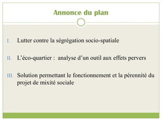 Annonce du plan
I. Lutter contre la ségrégation socio-spatiale
II. L’éco-quartier : analyse d’un outil aux effets pervers
III. Solution permettant le fonctionnement et la pérennité du
projet de mixité sociale
 