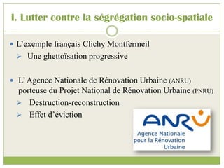 I. Lutter contre la ségrégation socio-spatiale
 L’exemple français Clichy Montfermeil
 Une ghettoïsation progressive
 L’Agence Nationale de Rénovation Urbaine (ANRU)
porteuse du Projet National de Rénovation Urbaine (PNRU)
 Destruction-reconstruction
 Effet d’éviction
 