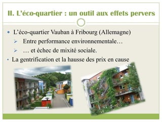  L’éco-quartier Vauban à Fribourg (Allemagne)
 Entre performance environnementale…
 … et échec de mixité sociale.
• La gentrification et la hausse des prix en cause
II. L’éco-quartier : un outil aux effets pervers
 