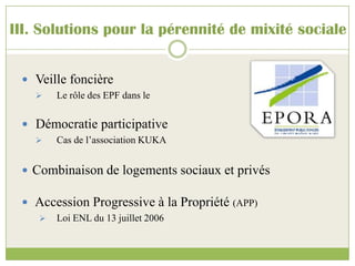 III. Solutions pour la pérennité de mixité sociale
 Veille foncière
 Le rôle des EPF dans le
 Démocratie participative
 Cas de l’association KUKA
 Combinaison de logements sociaux et privés
 Accession Progressive à la Propriété (APP)
 Loi ENL du 13 juillet 2006
 