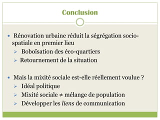 Conclusion
 Rénovation urbaine réduit la ségrégation socio-
spatiale en premier lieu
 Boboïsation des éco-quartiers
 Retournement de la situation
 Mais la mixité sociale est-elle réellement voulue ?
 Idéal politique
 Mixité sociale ≠ mélange de population
 Développer les liens de communication
 