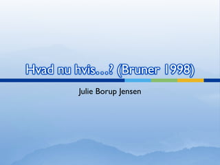 Hvad nu hvis…? (Bruner 1998)
Julie Borup Jensen
 