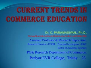 Dr. C. PARAMASIVAN., Ph.D,
M.Com,M.A,M.B.A,M.Sc,M.Phil,B.L.I.Sc,P.G.D.C.A,DPMIR,CPEd

Assistant Professor & Research Supervisor,
Research Director –ICSSR , Principal Investigator –UGC
Editor of Academic Journals

PG& Research Department of Commerce,

Periyar EVR College, Trichy – 23.

 