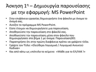 Άςκθςθ 1θ – Δθμιουργία παρουςίαςθσ
με τθν εφαρμογι: MS PowerPoint
• Στθν επιφάνεια εργαςίασ δθμιουργιςτε ζνα φάκελο με όνομα το
όνομά ςασ.
• Ανοίξτε το πρόγραμμα MS PowerPoint.
• Είςτε ζτοιμοι να δθμιουργιςετε μια παρουςίαςθ.
• Αποκθκεφςτε τθν παρουςίαςθ ςτο φάκελό ςασ.
• Αποκθκεφςτε τθν παρουςίαςθ μζςα ςτον φάκελο που
δθμιουργιςατε ςτο βιμα 1 με όνομα: Παρουςίαςθ001
• Παρατθριςτε ότι ςτθν πρϊτθ διαφάνεια πρζπει να γράψετε τίτλο.
• Γράψτε τον Τίτλο: «Ελεφκερο Λογιςμικό / Λογιςμικό Ανοικτοφ
Κϊδικα»
• Και από κάτω ωσ υπότιτλο το κείμενο: «Mάκε για το ΕΛ/ΛΑΚ !»
 