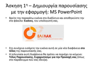 Άςκθςθ 1θ – Δθμιουργία παρουςίαςθσ
με τθν εφαρμογι: MS PowerPoint
• Βρείτε τθν παρακάτω εικόνα ςτο διαδίκτυο και αποκθκεφςτε τθν
ςτο φάκελο: Εικόνεσ, του υπολογιςτι ςασ.
• Στθ ςυνζχεια ειςάγετε τθν εικόνα αυτι ςε μία νζα διαφάνεια ςτο
τζλοσ τθσ παρουςίαςισ ςασ.
• Η τελευταία αυτι διαφάνεια κα πρζπει να περιζχει το κείμενο:
Τζλοσ Παρουςίαςθσ, Ευχαριςτοφμε για τθν Προςοχι ςασ (όπωσ
ςτο παράδειγμα που ςασ ζδειξα).
 