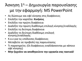 Άςκθςθ 1θ – Δθμιουργία παρουςίαςθσ
με τθν εφαρμογι: MS PowerPoint
• Ασ δϊςουμε και εφζ κίνθςθσ ςτισ διαφάνειεσ
• Επιλζξτε τθν καρτζλα: Κινιςεισ
• Επιλζξτε τθν πρϊτθ διαφάνεια
• Διαλζξτε τθν πρϊτθ διακζςιμθ επιλογι κίνθςθσ/εναλλαγισ
• Επιλζξτε τθ δεφτερθ διαφάνεια
• Διαλζξτε τθ δεφτερθ διακζςιμθ επιλογι
κίνθςθσ/εναλλαγισ
• Κ.ο.κ για τισ υπόλοιπεσ διαφάνειεσ
• Μεταβείτε ςε προβολι τθσ παρουςίαςθσ
• Τι παρατθρείτε; (Οι διαφάνειεσ εναλλάςςονται με κάποιο
εφζ κίνθςθσ)
• Μθν ξεχνάτε να αποκθκεφετε τθν εργαςία ςασ τακτικά!
 