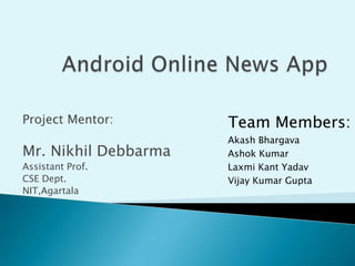 Project Mentor:

Mr. Nikhil Debbarma
Assistant Prof.
CSE Dept.
NIT,Agartala

Team Members:
Akash Bhargava
Ashok Kumar
Laxmi Kant Yadav
Vijay Kumar Gupta

 