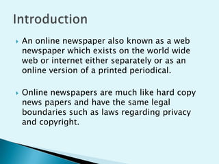 



An online newspaper also known as a web
newspaper which exists on the world wide
web or internet either separately or as an
online version of a printed periodical.

Online newspapers are much like hard copy
news papers and have the same legal
boundaries such as laws regarding privacy
and copyright.

 