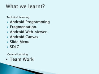 Technical Learning








Android Programming
Fragmentation.
Android Web-viewer.
Android Canvas
Slide Menu
SDLC

General Learning

• Team Work

 