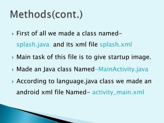 

First of all we made a class named-

splash.java and its xml file splash.xml


Main task of this file is to give startup image.



Made an Java class Named-MainActivity.java



According to language.java class we made an
android xml file Named- activity_main.xml

 