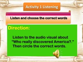 Activity 1 Listening
Listen and choose the correct words

Direction:
Listen to the audio visual about
“Who really discovered America?.”
Then circle the correct words.

 