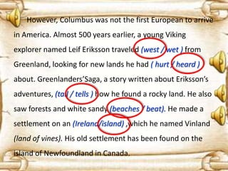 However, Columbus was not the first European to arrive

in America. Almost 500 years earlier, a young Viking
explorer named Leif Eriksson traveled (west / wet ) from
Greenland, looking for new lands he had ( hurt / heard )

about. Greenlanders’Saga, a story written about Eriksson’s
adventures, (tail / tells ) how he found a rocky land. He also
saw forests and white sandy (beaches / beat). He made a
settlement on an (Ireland/island) ,which he named Vinland
(land of vines). His old settlement has been found on the

island of Newfoundland in Canada.

 