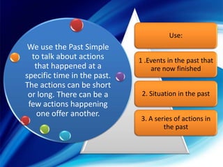 Use:

We use the Past Simple
to talk about actions
that happened at a
specific time in the past.
The actions can be short
or long. There can be a
few actions happening
one offer another.

1 .Events in the past that
are now finished
2. Situation in the past

3. A series of actions in
the past

 