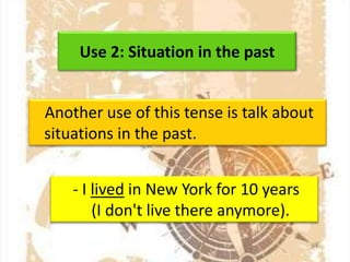 Use 2: Situation in the past
Another use of this tense is talk about
situations in the past.
- I lived in New York for 10 years
(I don't live there anymore).

 