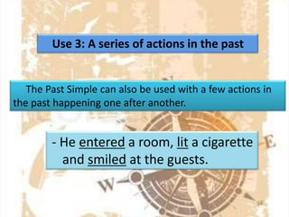 Use 3: A series of actions in the past

The Past Simple can also be used with a few actions in
the past happening one after another.

- He entered a room, lit a cigarette
and smiled at the guests.

 