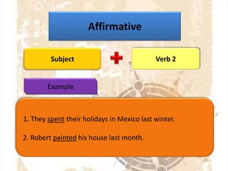 Affirmative
Subject

Verb 2

Example

1. They spent their holidays in Mexico last winter.

2. Robert painted his house last month.

 