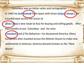 Columbus was an Italian sailor and cartographer.
In 1492 he (sell /sailed) from Spain with three (ships / sheep ). He
traveled west across the ocean to
(find / fine) a new route to Asia for buying and selling goods. After

two months at sea Columbus and his men
( reached / rich ) The Bahamas—he discovered America. Many
Europeans then traveled across the Atlantic Ocean to make new

settlements in America. America became known as the “New
World.”

 