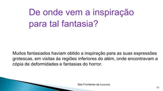 De onde vem a inspiração
para tal fantasia?

Muitos fantasiados haviam obtido a inspiração para as suas expressões
grotescas, em visitas às regiões inferiores do além, onde encontravam a
cópia de deformidades e fantasias do horror.

Nas Fronteiras da Loucura.

10

 