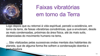 Faixas vibratórias
em torno da Terra
Logo depois que eu retornei à vida espiritual, percebi a existência, em
torno da terra, de faixas vibratórias concêntricas, que a envolviam, desde
as mais condensadas, próximas da área física, até às mais sutis,
distanciadas do movimento humano na terra,

... São vitalizadas pelas sucessivas ondas mentais dos habitantes do
planeta, que de alguma forma lhe sofrem a condensação doentia e
perturbadora
11

 
