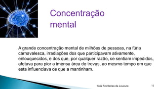 Concentração
mental
A grande concentração mental de milhões de pessoas, na fúria
carnavalesca, irradiações dos que participavam ativamente,
enlouquecidos, e dos que, por qualquer razão, se sentiam impedidos,
afetava para pior a imensa área de trevas, ao mesmo tempo em que
esta influenciava os que a mantinham.

Nas Fronteiras da Loucura

12

 