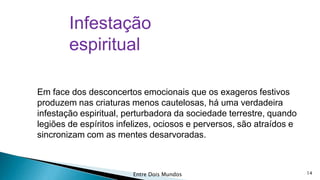 Infestação
espiritual
Em face dos desconcertos emocionais que os exageros festivos
produzem nas criaturas menos cautelosas, há uma verdadeira
infestação espiritual, perturbadora da sociedade terrestre, quando
legiões de espíritos infelizes, ociosos e perversos, são atraídos e
sincronizam com as mentes desarvoradas.

Entre Dois Mundos

14

 