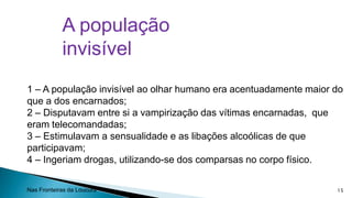 A população
invisível
1 – A população invisível ao olhar humano era acentuadamente maior do
que a dos encarnados;
2 – Disputavam entre si a vampirização das vítimas encarnadas, que
eram telecomandadas;
3 – Estimulavam a sensualidade e as libações alcoólicas de que
participavam;
4 – Ingeriam drogas, utilizando-se dos comparsas no corpo físico.
Nas Fronteiras da Loucura

15

 