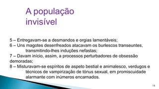 A população
invisível
5 – Entregavam-se a desmandos e orgias lamentáveis;
6 – Uns magotes desenfreados atacavam os burlescos transeuntes,
transmitindo-lhes induções nefastas;
7 – Davam início, assim, a processos perturbadores de obsessão
demoradas;
8 – Misturavam-se espíritos de aspeto bestial e animalesco, verdugos e
técnicos de vampirização de tónus sexual, em promiscuidade
alarmante com inúmeros encarnados.
16

 