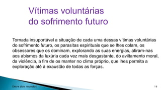 Vítimas voluntárias
do sofrimento futuro
Tornada insuportável a situação de cada uma dessas vítimas voluntárias
do sofrimento futuro, os parasitas espirituais que se lhes colam, os
obsessores que os dominam, explorando as suas energias, atiram-nas
aos abismos da luxúria cada vez mais desgastante, do aviltamento moral,
da violência, a fim de os manter no clima próprio, que lhes permita a
exploração até à exaustão de todas as forças.

Entre dois mundos

19

 