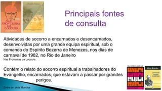 Principais fontes
de consulta
Atividades de socorro a encarnados e desencarnados,
desenvolvidas por uma grande equipa espiritual, sob o
comando do Espírito Bezerra de Menezes, nos dias de
carnaval de 1982, no Rio de Janeiro
Nas Fronteiras da Loucura

Contém o relato do socorro espiritual a trabalhadores do
Evangelho, encarnados, que estavam a passar por grandes
perigos.
Entre os dois Mundos

2

 