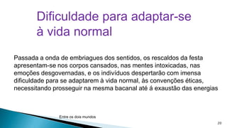 Dificuldade para adaptar-se
à vida normal
Passada a onda de embriagues dos sentidos, os rescaldos da festa
apresentam-se nos corpos cansados, nas mentes intoxicadas, nas
emoções desgovernadas, e os indivíduos despertarão com imensa
dificuldade para se adaptarem à vida normal, às convenções éticas,
necessitando prosseguir na mesma bacanal até á exaustão das energias

Entre os dois mundos
20

 