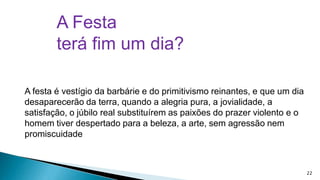 A Festa
terá fim um dia?
A festa é vestígio da barbárie e do primitivismo reinantes, e que um dia
desaparecerão da terra, quando a alegria pura, a jovialidade, a
satisfação, o júbilo real substituírem as paixões do prazer violento e o
homem tiver despertado para a beleza, a arte, sem agressão nem
promiscuidade

22

 