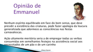 Opinião de
Emmanuel
Nenhum espírito equilibrado em face do bom senso, que deve
presidir a existência das criaturas, pode fazer apologia da loucura
generalizada que adormece as consciências nas festas
carnavalescas.
Ação altamente meritória seria a de empregar todas as verbas
consumidas em semelhantes festejos na assistência social aos
necessitados de um pão e de um carinho
Chico Xavier

23

 