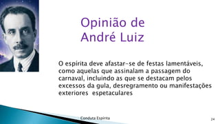 Opinião de
André Luiz
O espírita deve afastar-se de festas lamentáveis,
como aquelas que assinalam a passagem do
carnaval, incluindo as que se destacam pelos
excessos da gula, desregramento ou manifestações
exteriores espetaculares

Conduta Espírita

24

 