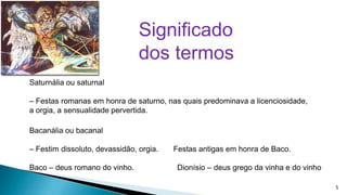 Significado
dos termos
Saturnália ou saturnal

– Festas romanas em honra de saturno, nas quais predominava a licenciosidade,
a orgia, a sensualidade pervertida.
Bacanália ou bacanal
– Festim dissoluto, devassidão, orgia.

Baco – deus romano do vinho.

Festas antigas em honra de Baco.

Dionísio – deus grego da vinha e do vinho
5

 