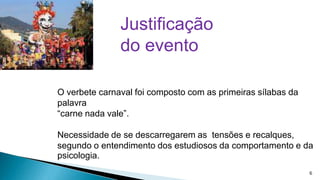 Justificação
do evento
O verbete carnaval foi composto com as primeiras sílabas da
palavra
“carne nada vale”.
Necessidade de se descarregarem as tensões e recalques,
segundo o entendimento dos estudiosos da comportamento e da
psicologia.
6

 