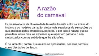 A razão
do carnaval
Expressiva faixa da Humanidade terrestre transita entre os limites do
instinto e os modelos da razão, ainda mais sequiosos de sensações do
que ansiosos pelas emoções superiores, e por isso é natural que se
permitam, neste dias, os excessos que reprimem por todo o ano,
sintonizados com as entidade que lhe são afins.
É de lamentar, porém, que muitos se apresentam, nos dias normais,
como discípulos de Jesus.
Nas Fronteiras da Loucura

7

 
