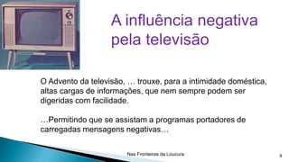A influência negativa
pela televisão
O Advento da televisão, … trouxe, para a intimidade doméstica,
altas cargas de informações, que nem sempre podem ser
digeridas com facilidade.
…Permitindo que se assistam a programas portadores de
carregadas mensagens negativas…
Nas Fronteiras da Loucura

8

 