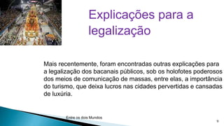 Explicações para a
legalização
Mais recentemente, foram encontradas outras explicações para
a legalização dos bacanais públicos, sob os holofotes poderosos
dos meios de comunicação de massas, entre elas, a importância
do turismo, que deixa lucros nas cidades pervertidas e cansadas
de luxúria.

Entre os dois Mundos

9

 
