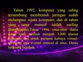 Tahun 1992, komputer yang saling
tersambung membentuk jaringan sudah
melampaui sejuta komputer, dan di tahun
yang sama muncul istilah surfing
(menjelajah).Tahun 1994, situs-situs dunia
maya telah tumbuh menjadi 3.000 alamat
halaman, dan untuk pertama kalinya virtualshopping atau e-retail muncul di situs. Dunia
langsung berubah.

 