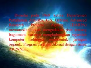 Dimulai pada 1969 ketika Departemen
Pertahanan Amerika, U.S. Defense Advanced
Research
Projects
Agency
(DARPA)
memutuskan untuk mengadakan riset tentang
bagaimana caranya menghubungkan sejumlah
komputer sehingga membentuk jaringan
organik. Program riset ini dikenal dengan nama
ARPANET.

 