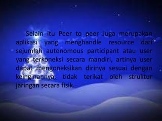 Selain itu Peer to peer Juga merupakan
aplikasi yang menghandle resource dari
sejumlah autonomous participant atau user
yang terkoneksi secara mandiri, artinya user
dapat mengoneksikan dirinya sesuai dengan
keinginannya, tidak terikat oleh struktur
jaringan secara fisik.

 