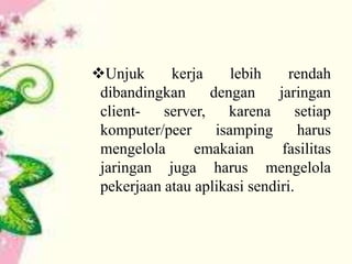 Unjuk
kerja
lebih
rendah
dibandingkan
dengan
jaringan
clientserver,
karena
setiap
komputer/peer
isamping
harus
mengelola
emakaian
fasilitas
jaringan juga harus mengelola
pekerjaan atau aplikasi sendiri.

 