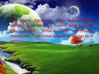 DNS biasa digunakan pada aplikasi yang
terhubung ke Internet seperti web browser
atau e-mail, dimana DNS membantu
memetakan host name sebuah komputer ke IP
address.

 